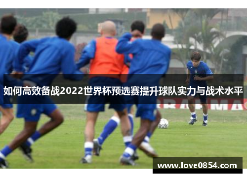 如何高效备战2022世界杯预选赛提升球队实力与战术水平 如何高效备战2022世界杯预选赛提升球队实力与战术水平