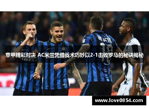 意甲精彩对决 AC米兰凭借战术巧妙以2-1击败罗马的秘诀揭秘
