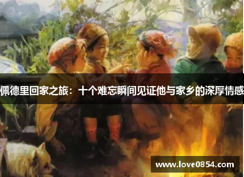 佩德里回家之旅：十个难忘瞬间见证他与家乡的深厚情感