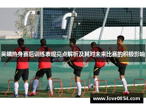 吴曦热身赛后训练表现亮点解析及其对未来比赛的积极影响 吴曦热身赛后训练表现亮点解析及其对未来比赛的积极影响