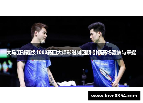 大马羽球超级1000赛四大精彩时刻回顾 引领赛场激情与荣耀