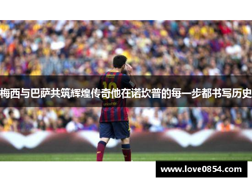 梅西与巴萨共筑辉煌传奇他在诺坎普的每一步都书写历史