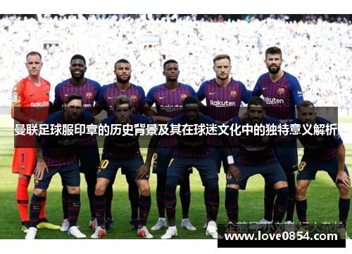 曼联足球服印章的历史背景及其在球迷文化中的独特意义解析 曼联足球服印章的历史背景及其在球迷文化中的独特意义解析
