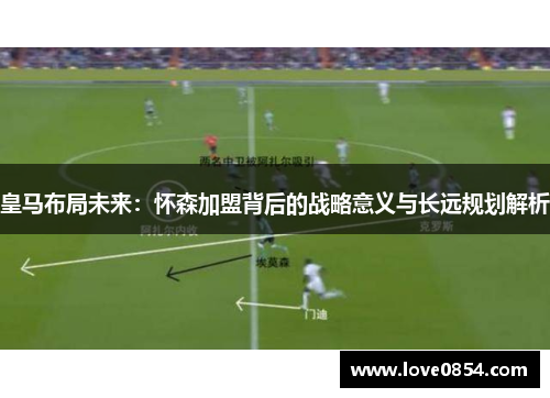 皇马布局未来：怀森加盟背后的战略意义与长远规划解析