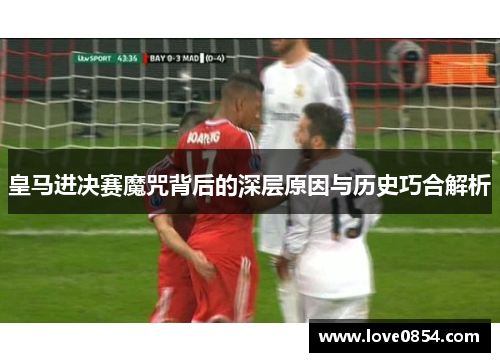 皇马进决赛魔咒背后的深层原因与历史巧合解析 皇马进决赛魔咒背后的深层原因与历史巧合解析