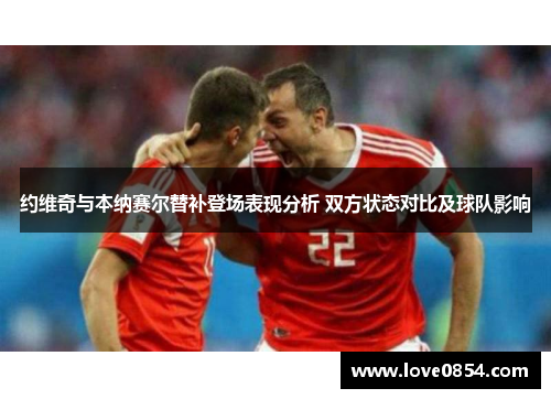 约维奇与本纳赛尔替补登场表现分析 双方状态对比及球队影响 约维奇与本纳赛尔替补登场表现分析 双方状态对比及球队影响