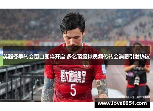 英超冬季转会窗口即将开启 多名顶级球员频传转会消息引发热议 英超冬季转会窗口即将开启 多名顶级球员频传转会消息引发热议