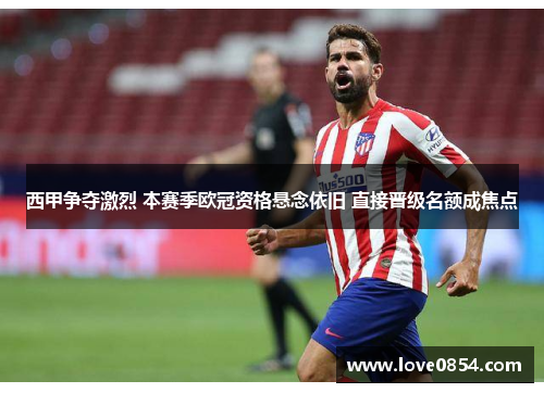 西甲争夺激烈 本赛季欧冠资格悬念依旧 直接晋级名额成焦点