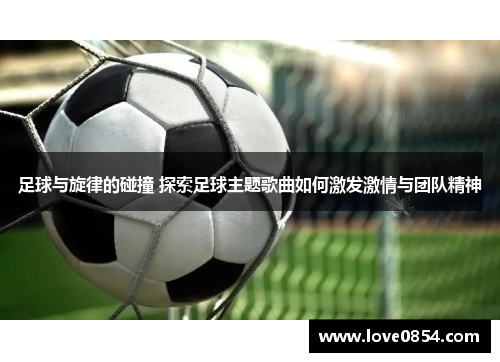 足球与旋律的碰撞 探索足球主题歌曲如何激发激情与团队精神