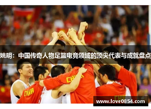 姚明:中国传奇人物足篮电竞领域的顶尖代表与成就盘点 姚明:中国传奇人物足篮电竞领域的顶尖代表与成就盘点
