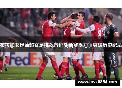 布拉加女足葡超女足挑战者征战新赛季力争突破历史纪录 布拉加女足葡超女足挑战者征战新赛季力争突破历史纪录