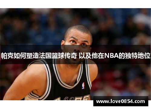 帕克如何塑造法国篮球传奇 以及他在NBA的独特地位 帕克如何塑造法国篮球传奇 以及他在NBA的独特地位