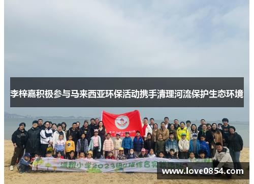 李梓嘉积极参与马来西亚环保活动携手清理河流保护生态环境 李梓嘉积极参与马来西亚环保活动携手清理河流保护生态环境