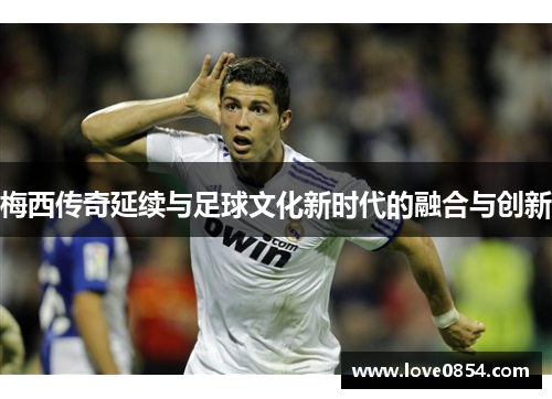 梅西传奇延续与足球文化新时代的融合与创新